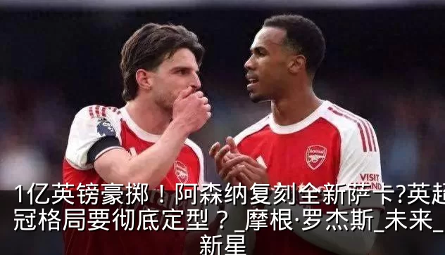1亿英镑豪掷!阿森纳复刻全新萨卡?英超争冠格局要彻底定型?_摩根·罗杰斯_未来_新星