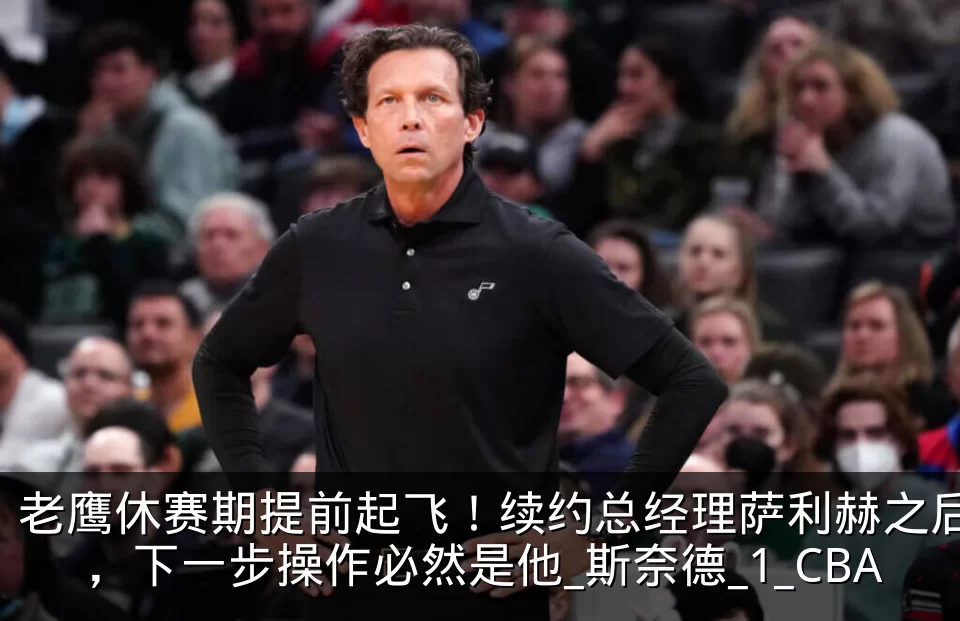 老鹰休赛期提前起飞!续约总经理萨利赫之后,下一步操作必然是他_斯奈德_1_CBA
